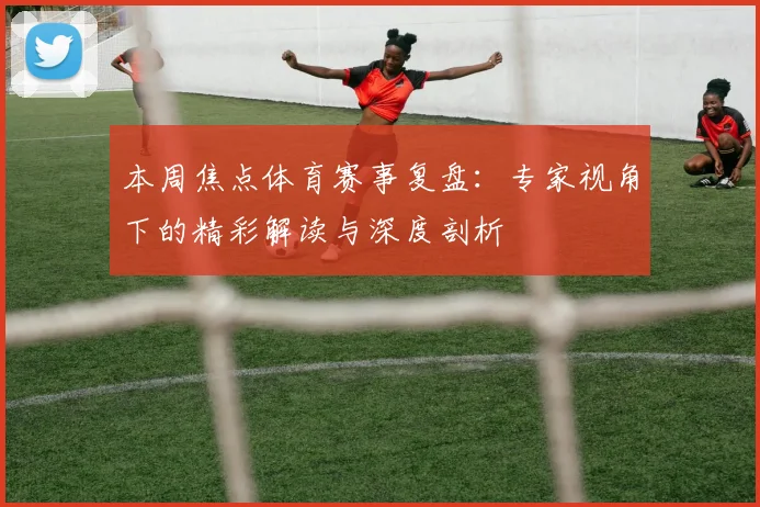 本周焦点体育赛事复盘：专家视角下的精彩解读与深度剖析