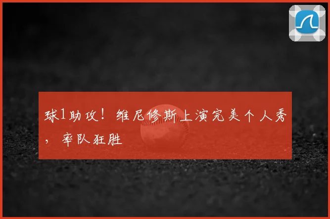 球1助攻！维尼修斯上演完美个人秀，率队狂胜