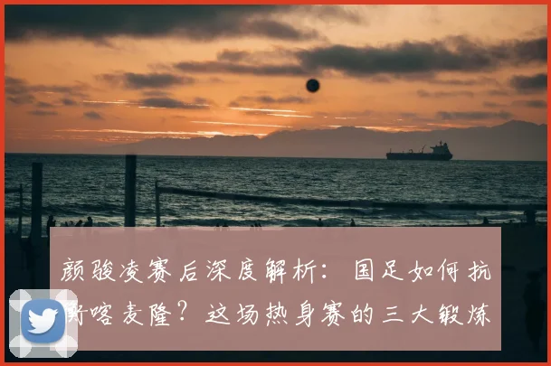 颜骏凌赛后深度解析：国足如何抗衡喀麦隆？这场热身赛的三大锻炼价值