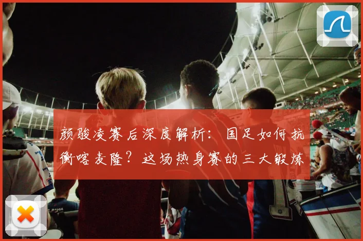颜骏凌赛后深度解析：国足如何抗衡喀麦隆？这场热身赛的三大锻炼价值