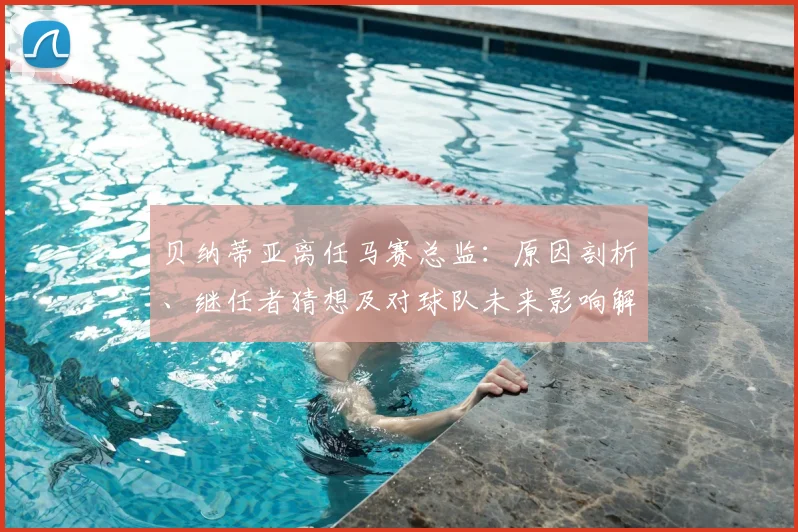 贝纳蒂亚离任马赛总监：原因剖析、继任者猜想及对球队未来影响解读
