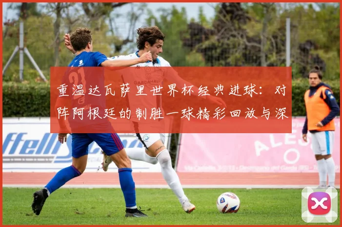 重温达瓦萨里世界杯经典进球:对阵阿根廷的制胜一球精彩回放与深度解析
