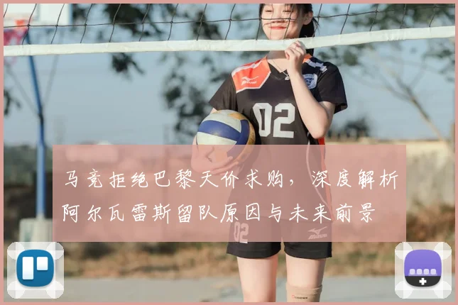 马竞拒绝巴黎天价求购,深度解析阿尔瓦雷斯留队原因与未来前景