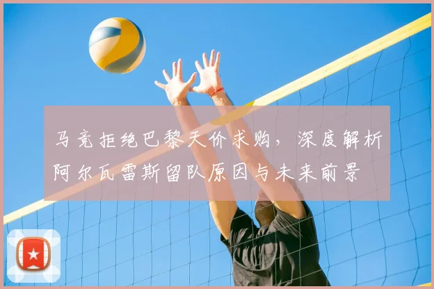 马竞拒绝巴黎天价求购，深度解析阿尔瓦雷斯留队原因与未来前景