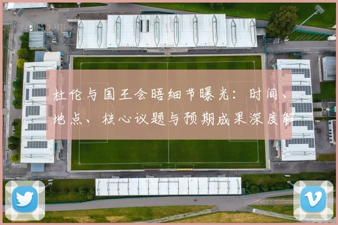 杜伦与国王会晤细节曝光：时间、地点、核心议题与预期成果深度解析